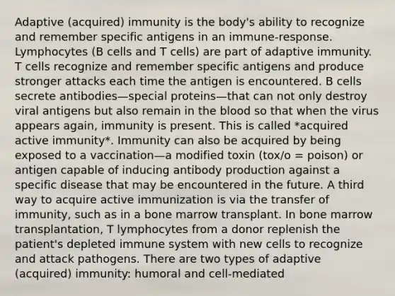 Adaptive (acquired) immunity is the body's ability to recognize and remember specific antigens in an immune-response. Lymphocytes (B cells and T cells) are part of adaptive immunity. T cells recognize and remember specific antigens and produce stronger attacks each time the antigen is encountered. B cells secrete antibodies—special proteins—that can not only destroy viral antigens but also remain in the blood so that when the virus appears again, immunity is present. This is called *acquired active immunity*. Immunity can also be acquired by being exposed to a vaccination—a modified toxin (tox/o = poison) or antigen capable of inducing antibody production against a specific disease that may be encountered in the future. A third way to acquire active immunization is via the transfer of immunity, such as in a bone marrow transplant. In bone marrow transplantation, T lymphocytes from a donor replenish the patient's depleted immune system with new cells to recognize and attack pathogens. There are two types of adaptive (acquired) immunity: humoral and cell-mediated