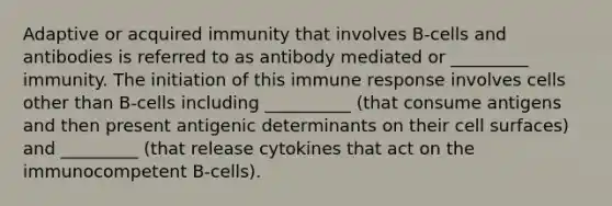 Adaptive or acquired immunity that involves B-cells and antibodies is referred to as antibody mediated or _________ immunity. The initiation of this immune response involves cells other than B-cells including __________ (that consume antigens and then present antigenic determinants on their cell surfaces) and _________ (that release cytokines that act on the immunocompetent B-cells).