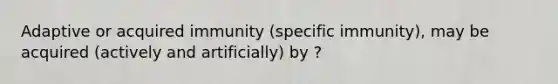 Adaptive or acquired immunity (specific immunity), may be acquired (actively and artificially) by ?