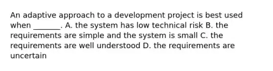 An adaptive approach to a development project is best used when _______. A. the system has low technical risk B. the requirements are simple and the system is small C. the requirements are well understood D. the requirements are uncertain