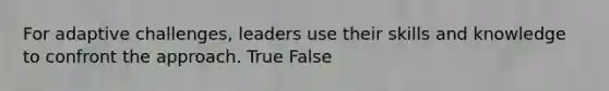 For adaptive challenges, leaders use their skills and knowledge to confront the approach. True False