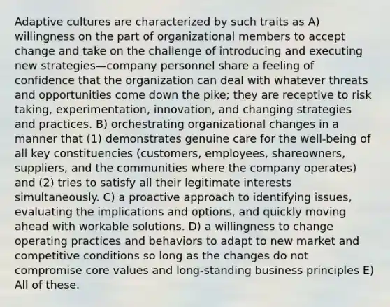 Adaptive cultures are characterized by such traits as A) willingness on the part of organizational members to accept change and take on the challenge of introducing and executing new strategies—company personnel share a feeling of confidence that the organization can deal with whatever threats and opportunities come down the pike; they are receptive to risk taking, experimentation, innovation, and changing strategies and practices. B) orchestrating organizational changes in a manner that (1) demonstrates genuine care for the well-being of all key constituencies (customers, employees, shareowners, suppliers, and the communities where the company operates) and (2) tries to satisfy all their legitimate interests simultaneously. C) a proactive approach to identifying issues, evaluating the implications and options, and quickly moving ahead with workable solutions. D) a willingness to change operating practices and behaviors to adapt to new market and competitive conditions so long as the changes do not compromise core values and long-standing business principles E) All of these.