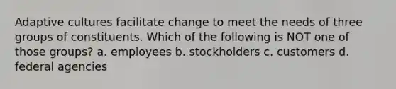 Adaptive cultures facilitate change to meet the needs of three groups of constituents. Which of the following is NOT one of those groups? a. employees b. stockholders c. customers d. federal agencies