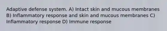 Adaptive defense system. A) Intact skin and mucous membranes B) Inflammatory response and skin and mucous membranes C) Inflammatory response D) Immune response