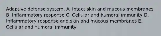 Adaptive defense system. A. Intact skin and mucous membranes B. Inflammatory response C. Cellular and humoral immunity D. Inflammatory response and skin and mucous membranes E. Cellular and humoral immunity