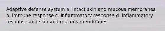 Adaptive defense system a. intact skin and mucous membranes b. immune response c. inflammatory response d. inflammatory response and skin and mucous membranes