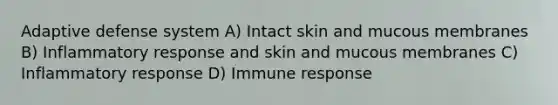 Adaptive defense system A) Intact skin and mucous membranes B) Inflammatory response and skin and mucous membranes C) Inflammatory response D) Immune response