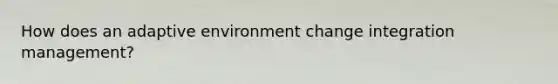 How does an adaptive environment change integration management?