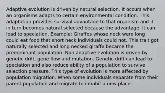 Adaptive evolution is driven by natural selection. It occurs when an organisms adapts to certain environmental condition. This adaptation provides survival advantage to that organism and it in turn becomes natural selected because the advantage. It can lead to speciation. Example: Giraffes whose neck were long could eat food that short neck individuals could not. This trait got naturally selected and long necked giraffe became the predominant population. Non adaptive evolution is driven by genetic drift, gene flow and mutation. Genetic drift can lead to speciation and also reduce ability of a population to survive selection pressure. This type of evolution is more affected by population migration. When some individuals separate from their parent population and migrate to inhabit a new place.