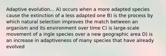 Adaptive evolution... A) occurs when a more adapted species cause the extinction of a less adapted one B) is the process by which natural selection improves the match between an organism and its environment over time C) is large-scale movement of a ingle species over a new geographic area D) is an increase in adaptiveness of many species that have already evolved