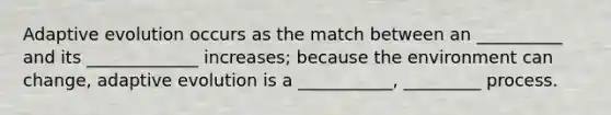 Adaptive evolution occurs as the match between an __________ and its _____________ increases; because the environment can change, adaptive evolution is a ___________, _________ process.