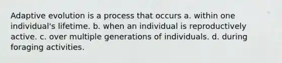 Adaptive evolution is a process that occurs a. within one individual's lifetime. b. when an individual is reproductively active. c. over multiple generations of individuals. d. during foraging activities.