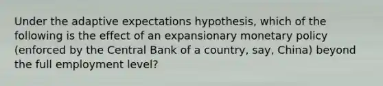 Under the adaptive expectations hypothesis, which of the following is the effect of an expansionary monetary policy (enforced by the Central Bank of a country, say, China) beyond the full employment level?