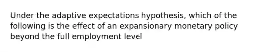 Under the adaptive expectations hypothesis, which of the following is the effect of an expansionary monetary policy beyond the full employment level