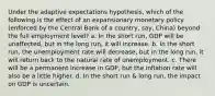 Under the adaptive expectations hypothesis, which of the following is the effect of an expansionary monetary policy (enforced by the Central Bank of a country, say, China) beyond the full employment level? a. In the short run, GDP will be unaffected, but in the long run, it will increase. b. In the short run, the unemployment rate will decrease, but in the long run, it will return back to the natural rate of unemployment. c. There will be a permanent increase in GDP, but the inflation rate will also be a little higher. d. In the short run & long run, the impact on GDP is uncertain.