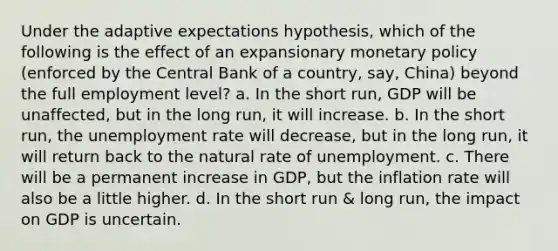 Under the adaptive expectations hypothesis, which of the following is the effect of an expansionary <a href='https://www.questionai.com/knowledge/kEE0G7Llsx-monetary-policy' class='anchor-knowledge'>monetary policy</a> (enforced by the Central Bank of a country, say, China) beyond the full employment level? a. In the short run, GDP will be unaffected, but in the long run, it will increase. b. In the short run, the <a href='https://www.questionai.com/knowledge/kh7PJ5HsOk-unemployment-rate' class='anchor-knowledge'>unemployment rate</a> will decrease, but in the long run, it will return back to the natural rate of unemployment. c. There will be a permanent increase in GDP, but the inflation rate will also be a little higher. d. In the short run & long run, the impact on GDP is uncertain.