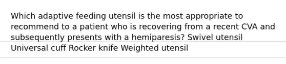 Which adaptive feeding utensil is the most appropriate to recommend to a patient who is recovering from a recent CVA and subsequently presents with a hemiparesis? Swivel utensil Universal cuff Rocker knife Weighted utensil