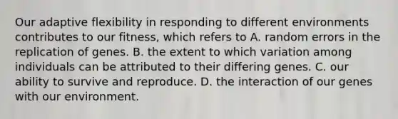 Our adaptive flexibility in responding to different environments contributes to our fitness, which refers to A. random errors in the replication of genes. B. the extent to which variation among individuals can be attributed to their differing genes. C. our ability to survive and reproduce. D. the interaction of our genes with our environment.