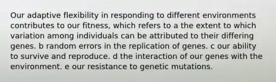 Our adaptive flexibility in responding to different environments contributes to our fitness, which refers to a the extent to which variation among individuals can be attributed to their differing genes. b random errors in the replication of genes. c our ability to survive and reproduce. d the interaction of our genes with the environment. e our resistance to genetic mutations.