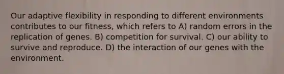 Our adaptive flexibility in responding to different environments contributes to our fitness, which refers to A) random errors in the replication of genes. B) competition for survival. C) our ability to survive and reproduce. D) the interaction of our genes with the environment.