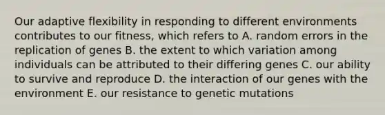 Our adaptive flexibility in responding to different environments contributes to our fitness, which refers to A. random errors in the replication of genes B. the extent to which variation among individuals can be attributed to their differing genes C. our ability to survive and reproduce D. the interaction of our genes with the environment E. our resistance to genetic mutations