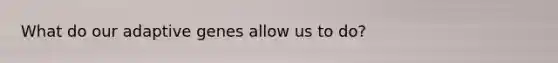 What do our adaptive genes allow us to do?