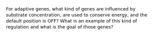 For adaptive genes, what kind of genes are influenced by substrate concentration, are used to conserve energy, and the default position is OFF? What is an example of this kind of regulation and what is the goal of those genes?