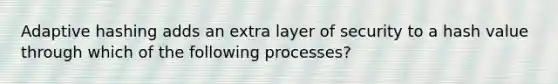 Adaptive hashing adds an extra layer of security to a hash value through which of the following processes?