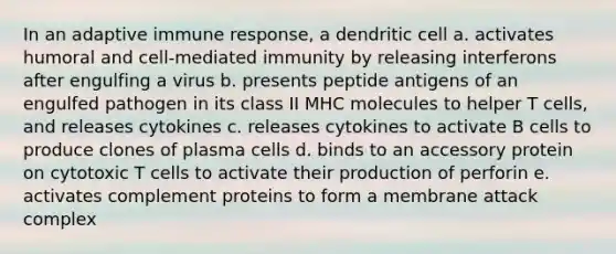 In an adaptive immune response, a dendritic cell a. activates humoral and cell-mediated immunity by releasing interferons after engulfing a virus b. presents peptide antigens of an engulfed pathogen in its class II MHC molecules to helper T cells, and releases cytokines c. releases cytokines to activate B cells to produce clones of plasma cells d. binds to an accessory protein on cytotoxic T cells to activate their production of perforin e. activates complement proteins to form a membrane attack complex