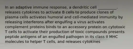 In an adaptive immune response, a dendritic cell __________. releases cytokines to activate B cells to produce clones of plasma cells activates humoral and cell-mediated immunity by releasing interferons after engulfing a virus activates complement proteins binds to an accessory protein on cytotoxic T cells to activate their production of toxic compounds presents peptide antigens of an engulfed pathogen in its class II MHC molecules to helper T cells, and releases cytokines