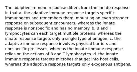 The adaptive immune response differs from the innate response in that a. the adaptive immune response targets specific immunogens and remembers them, mounting an even stronger response on subsequent encounters, whereas the innate response is nonspecific and has no memory. b. B and T lymphocytes can each target multiple proteins, whereas the innate response targets only a single type of antigen. c. the adaptive immune response involves physical barriers and nonspecific processes, whereas the innate immune response relies on the actions of B and T lymphocytes. d. the innate immune response targets microbes that get into host cells, whereas the adaptive response targets only exogenous antigens.