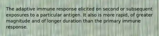 The adaptive immune response elicited on second or subsequent exposures to a particular antigen. It also is more rapid, of greater magnitude and of longer duration than the primary immune response.