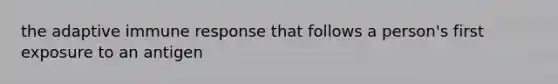 the adaptive immune response that follows a person's first exposure to an antigen
