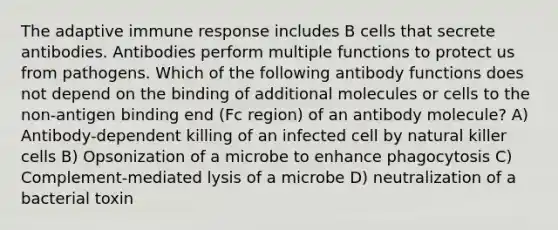 The adaptive immune response includes B cells that secrete antibodies. Antibodies perform multiple functions to protect us from pathogens. Which of the following antibody functions does not depend on the binding of additional molecules or cells to the non-antigen binding end (Fc region) of an antibody molecule? A) Antibody-dependent killing of an infected cell by natural killer cells B) Opsonization of a microbe to enhance phagocytosis C) Complement-mediated lysis of a microbe D) neutralization of a bacterial toxin