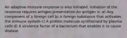 An adaptive immune response is also initiated. Initiation of the response requires antigen presentation.An antigen is: a) Any component of a foreign cell b) A foreign substance that activates the immune system c) A protein molecule synthesised by plasma cells d) A virulence factor of a bacterium that enables it to cause disease