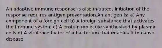 An adaptive immune response is also initiated. Initiation of the response requires antigen presentation.An antigen is: a) Any component of a foreign cell b) A foreign substance that activates the immune system c) A protein molecule synthesised by plasma cells d) A virulence factor of a bacterium that enables it to cause disease