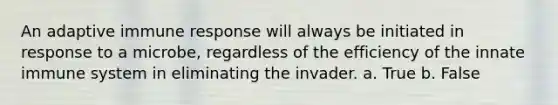 An adaptive immune response will always be initiated in response to a microbe, regardless of the efficiency of the innate immune system in eliminating the invader. a. True b. False