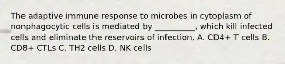 The adaptive immune response to microbes in cytoplasm of nonphagocytic cells is mediated by __________, which kill infected cells and eliminate the reservoirs of infection. A. CD4+ T cells B. CD8+ CTLs C. TH2 cells D. NK cells