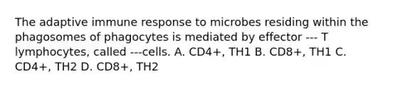 The adaptive immune response to microbes residing within the phagosomes of phagocytes is mediated by effector --- T lymphocytes, called ---cells. A. CD4+, TH1 B. CD8+, TH1 C. CD4+, TH2 D. CD8+, TH2