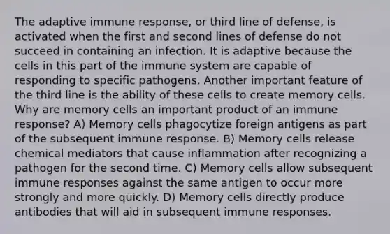 The adaptive immune response, or third line of defense, is activated when the first and second lines of defense do not succeed in containing an infection. It is adaptive because the cells in this part of the immune system are capable of responding to specific pathogens. Another important feature of the third line is the ability of these cells to create memory cells. Why are memory cells an important product of an immune response? A) Memory cells phagocytize foreign antigens as part of the subsequent immune response. B) Memory cells release chemical mediators that cause inflammation after recognizing a pathogen for the second time. C) Memory cells allow subsequent immune responses against the same antigen to occur more strongly and more quickly. D) Memory cells directly produce antibodies that will aid in subsequent immune responses.