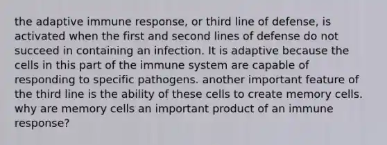 the adaptive immune response, or third line of defense, is activated when the first and second lines of defense do not succeed in containing an infection. It is adaptive because the cells in this part of the immune system are capable of responding to specific pathogens. another important feature of the third line is the ability of these cells to create memory cells. why are memory cells an important product of an immune response?