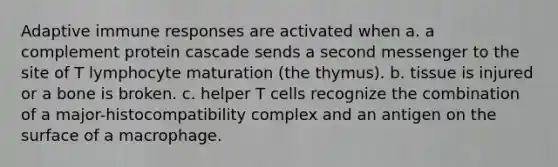 Adaptive immune responses are activated when a. a complement protein cascade sends a second messenger to the site of T lymphocyte maturation (the thymus). b. tissue is injured or a bone is broken. c. helper T cells recognize the combination of a major-histocompatibility complex and an antigen on the surface of a macrophage.