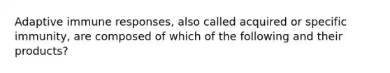 Adaptive immune responses, also called acquired or specific immunity, are composed of which of the following and their products?