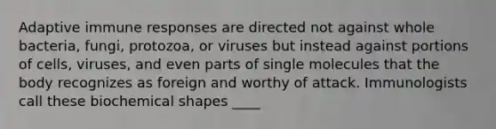 Adaptive immune responses are directed not against whole bacteria, fungi, protozoa, or viruses but instead against portions of cells​​​​​​​, viruses, a​​​​​​​nd even parts of single molecules that the body recognizes as foreign and worthy of attack. Immunologists call these biochemical shapes ____