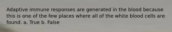 Adaptive immune responses are generated in the blood because this is one of the few places where all of the white blood cells are found. a. True b. False