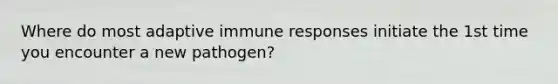 Where do most adaptive immune responses initiate the 1st time you encounter a new pathogen?