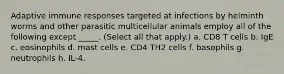 Adaptive immune responses targeted at infections by helminth worms and other parasitic multicellular animals employ all of the following except _____. (Select all that apply.) a. CD8 T cells b. IgE c. eosinophils d. mast cells e. CD4 TH2 cells f. basophils g. neutrophils h. IL-4.