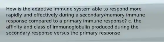 How is the adaptive immune system able to respond more rapidly and effectively during a secondary/memory immune response compared to a primary immune response? c. the affinity and class of immunoglobulin produced during the secondary response versus the primary response