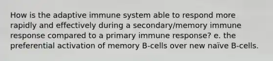 How is the adaptive immune system able to respond more rapidly and effectively during a secondary/memory immune response compared to a primary immune response? e. the preferential activation of memory B-cells over new naïve B-cells.