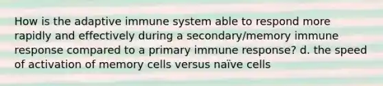 How is the adaptive immune system able to respond more rapidly and effectively during a secondary/memory immune response compared to a primary immune response? d. the speed of activation of memory cells versus naïve cells